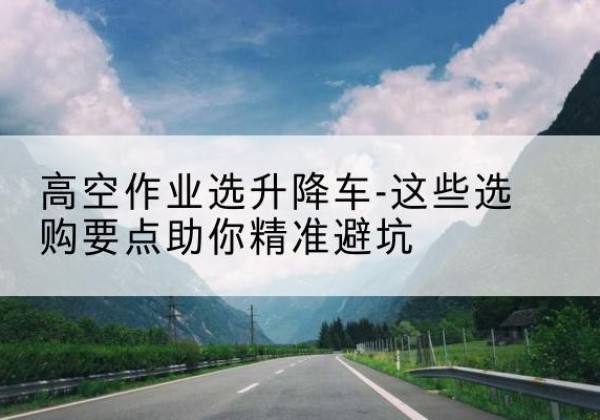 晋源升降车厂家-高空作业选升降车-这些选购要点助你*避坑