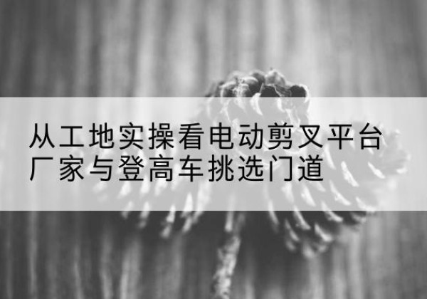 晋源电动剪叉升降平台厂家-从工地实操看电动剪叉平台厂家与登高车挑选门道